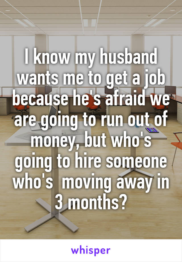 I know my husband wants me to get a job because he's afraid we are going to run out of money, but who's going to hire someone who's  moving away in 3 months?