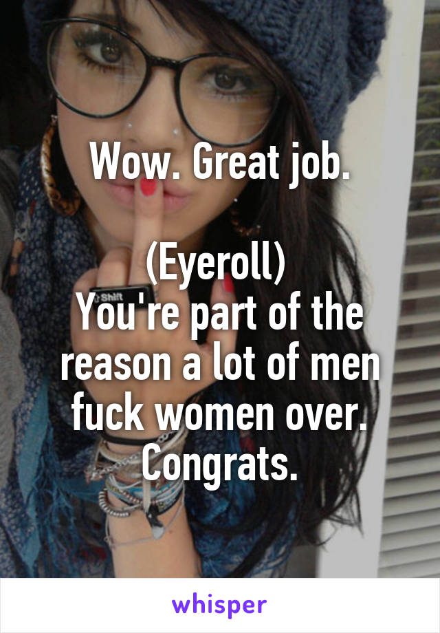 Wow. Great job.

(Eyeroll) 
You're part of the reason a lot of men fuck women over. Congrats.