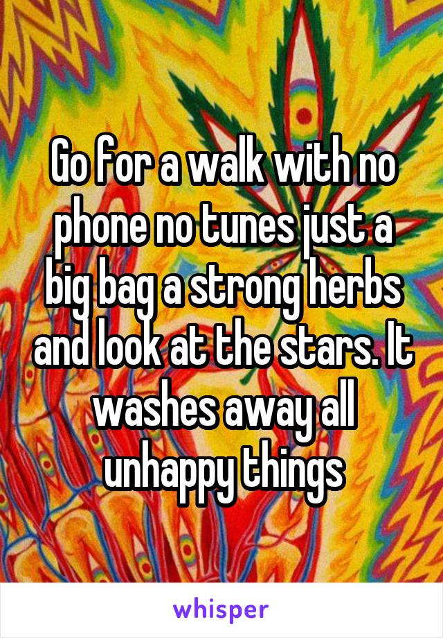 Go for a walk with no phone no tunes just a big bag a strong herbs and look at the stars. It washes away all unhappy things