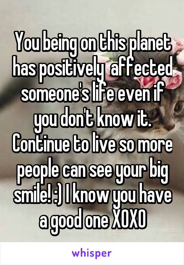 You being on this planet has positively  affected someone's life even if you don't know it. Continue to live so more people can see your big smile! :) I know you have a good one XOXO