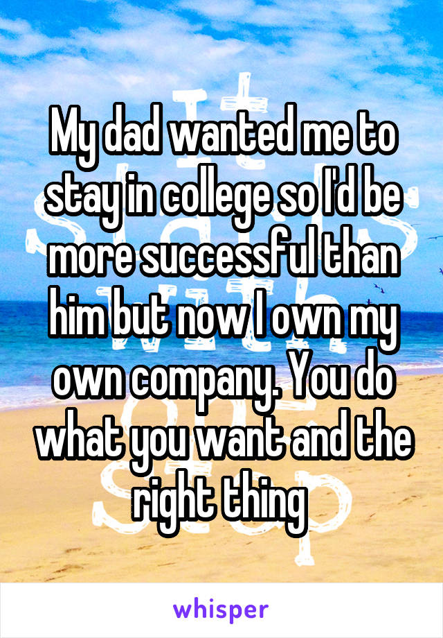 My dad wanted me to stay in college so I'd be more successful than him but now I own my own company. You do what you want and the right thing 