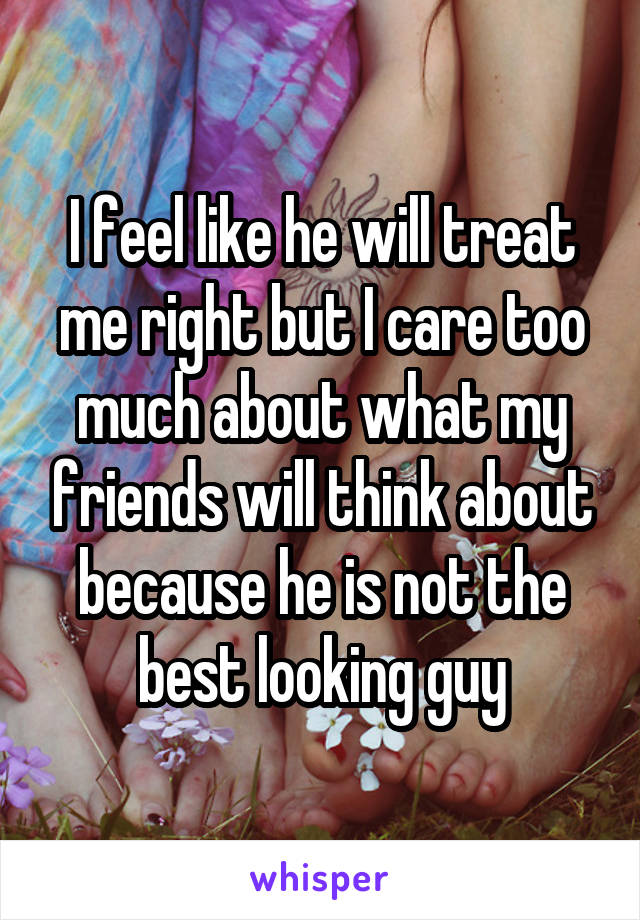 I feel like he will treat me right but I care too much about what my friends will think about because he is not the best looking guy