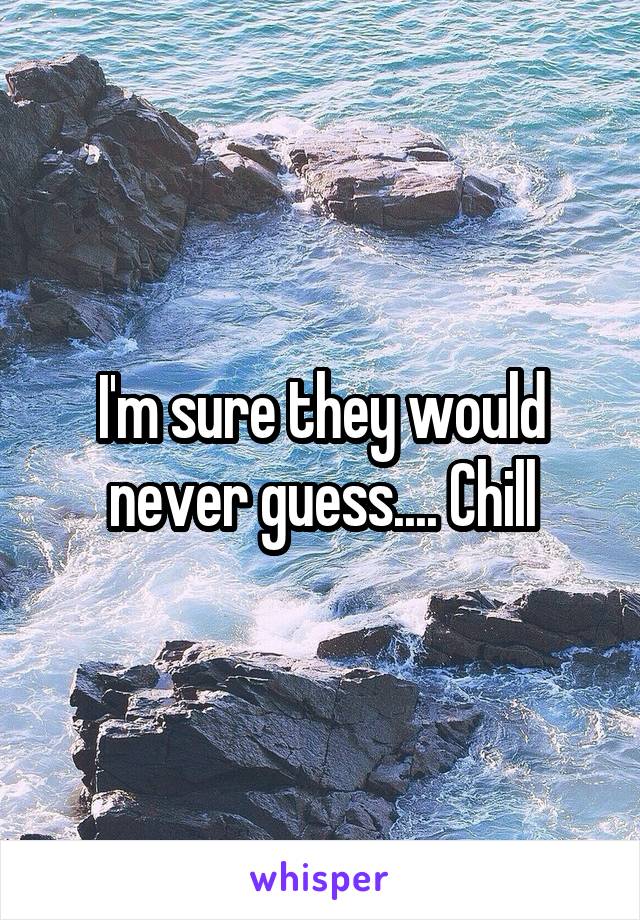 I'm sure they would never guess.... Chill