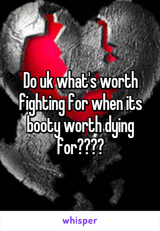 Do uk what's worth fighting for when its booty worth dying for????