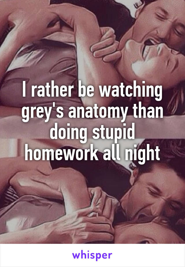 I rather be watching grey's anatomy than doing stupid homework all night
