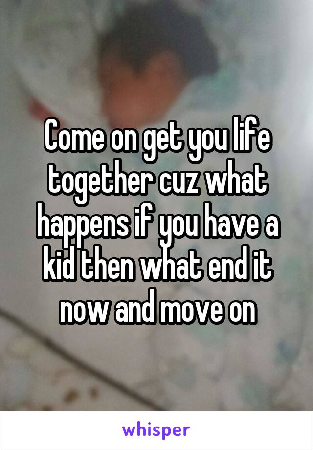 Come on get you life together cuz what happens if you have a kid then what end it now and move on