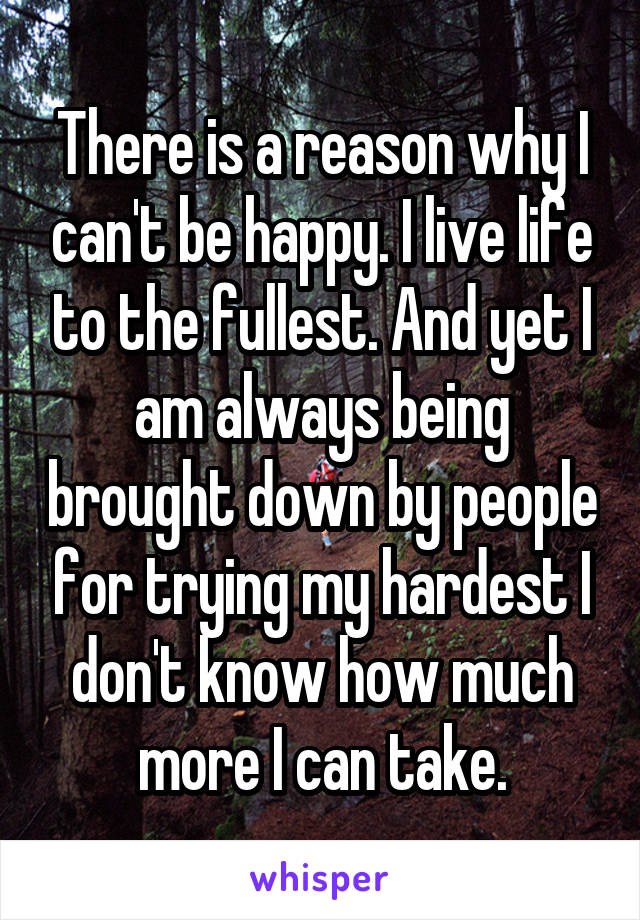 There is a reason why I can't be happy. I live life to the fullest. And yet I am always being brought down by people for trying my hardest I don't know how much more I can take.