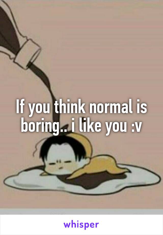 If you think normal is boring.. i like you :v