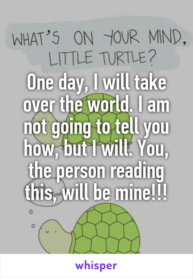 One day, I will take over the world. I am not going to tell you how, but I will. You, the person reading this, will be mine!!!