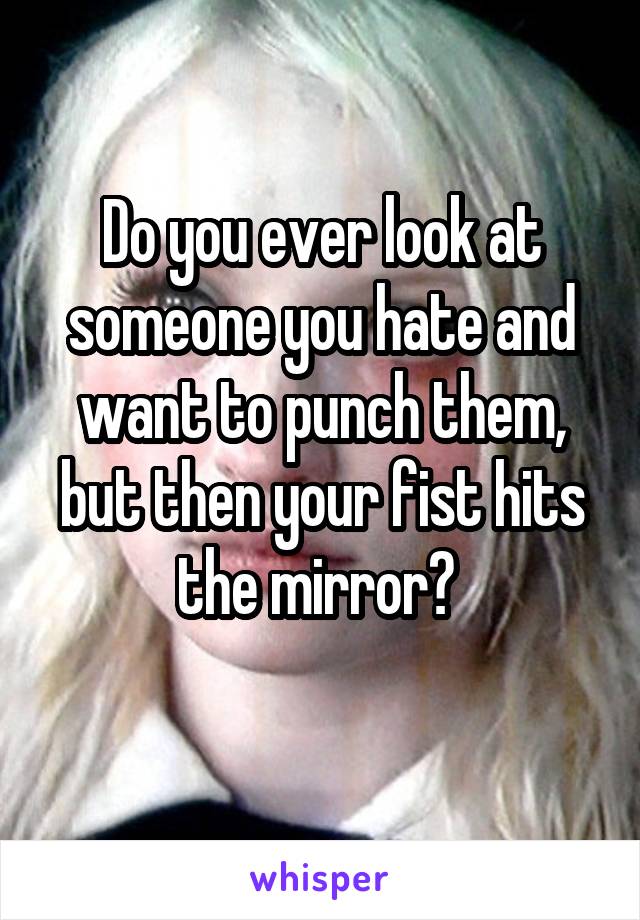 Do you ever look at someone you hate and want to punch them, but then your fist hits the mirror? 
