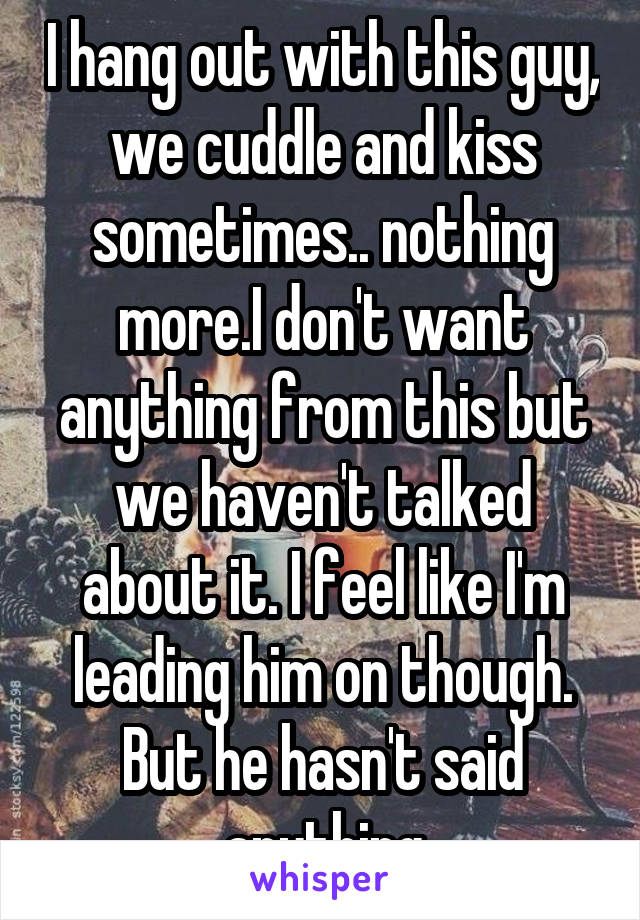 I hang out with this guy, we cuddle and kiss sometimes.. nothing more.I don't want anything from this but we haven't talked about it. I feel like I'm leading him on though. But he hasn't said anything