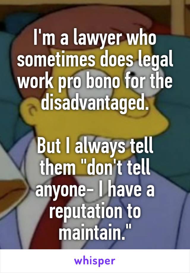 I'm a lawyer who sometimes does legal work pro bono for the disadvantaged.

But I always tell them "don't tell anyone- I have a reputation to maintain."