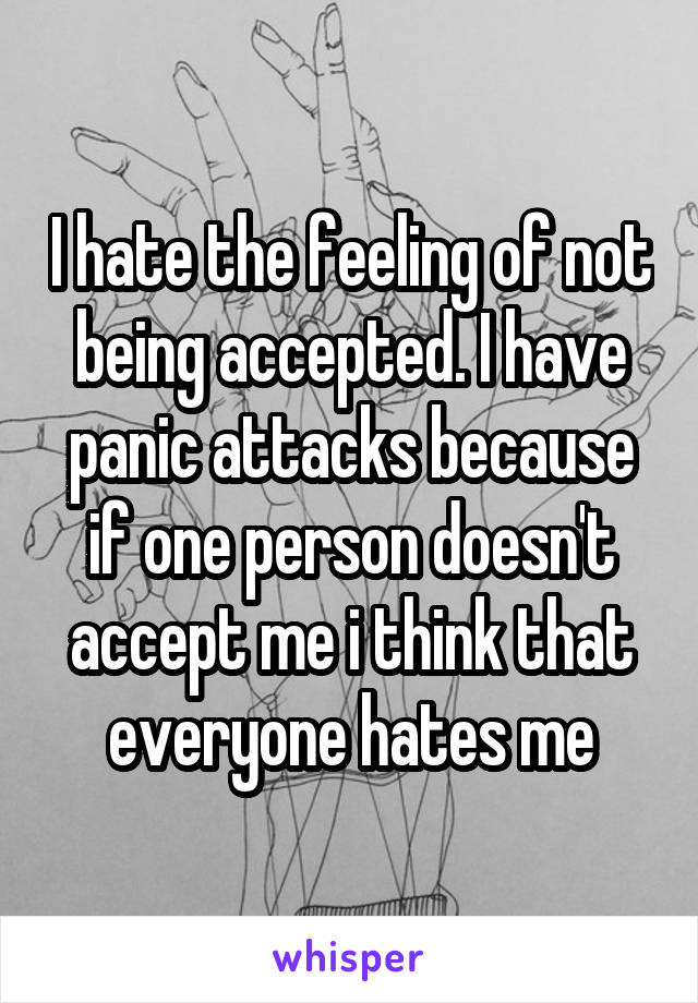 I hate the feeling of not being accepted. I have panic attacks because if one person doesn't accept me i think that everyone hates me