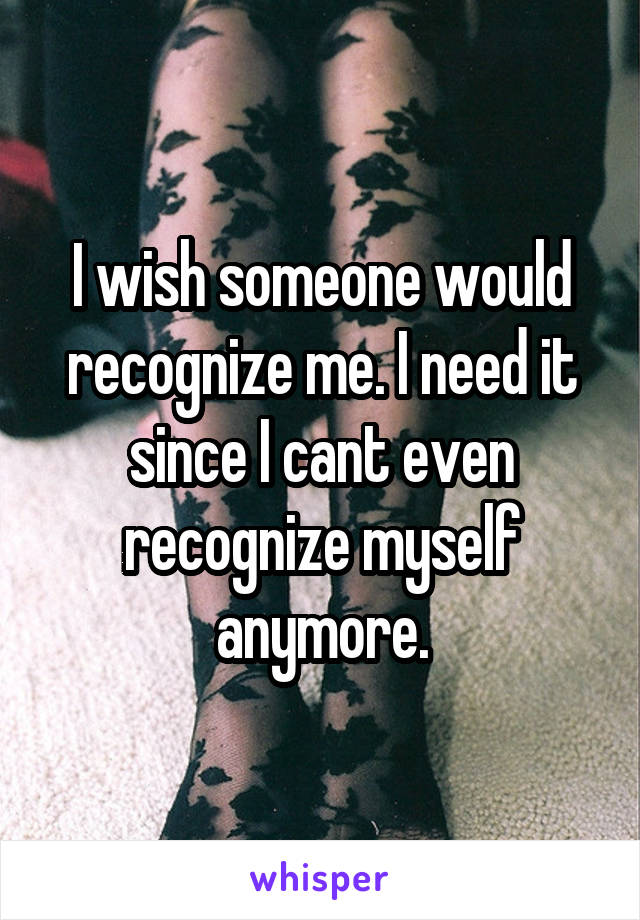 I wish someone would recognize me. I need it since I cant even recognize myself anymore.