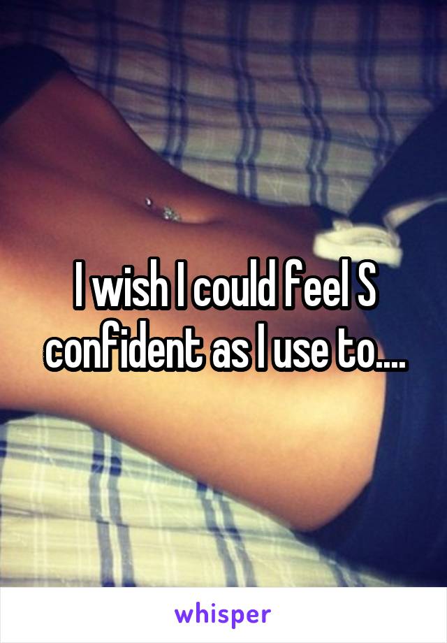 I wish I could feel S confident as I use to....