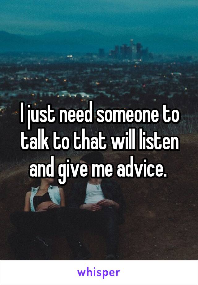 I just need someone to talk to that will listen and give me advice. 