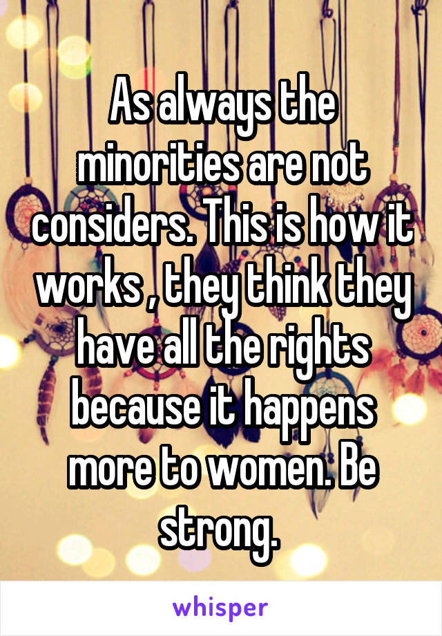 As always the minorities are not considers. This is how it works , they think they have all the rights because it happens more to women. Be strong. 