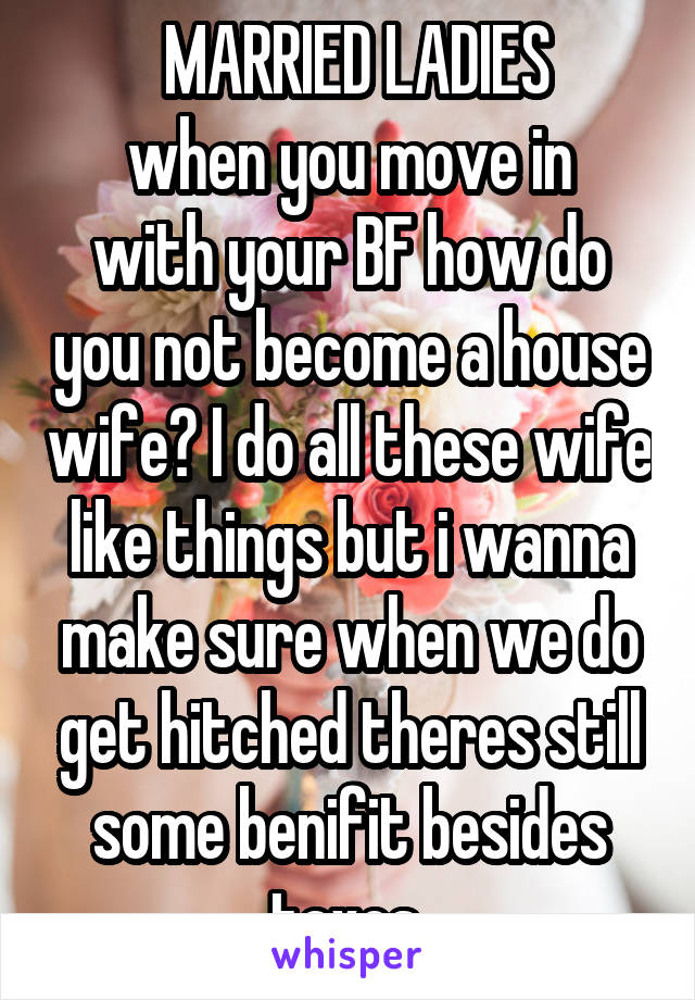  MARRIED LADIES
when you move in with your BF how do you not become a house wife? I do all these wife like things but i wanna make sure when we do get hitched theres still some benifit besides taxes 