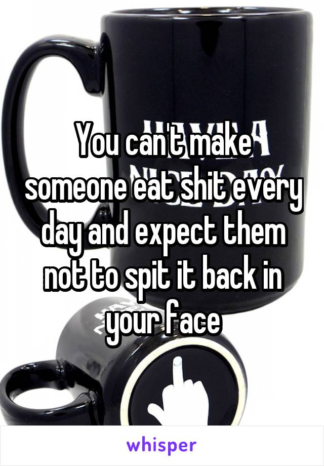 You can't make someone eat shit every day and expect them not to spit it back in your face