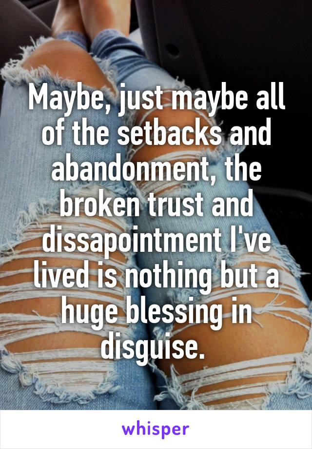 Maybe, just maybe all of the setbacks and abandonment, the broken trust and dissapointment I've lived is nothing but a huge blessing in disguise. 