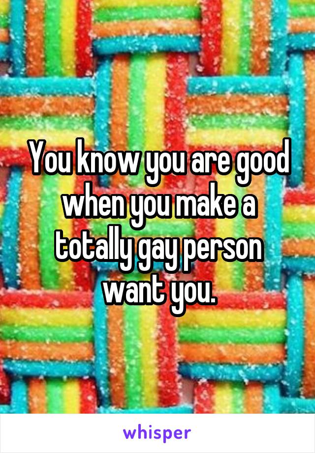 You know you are good when you make a totally gay person want you.