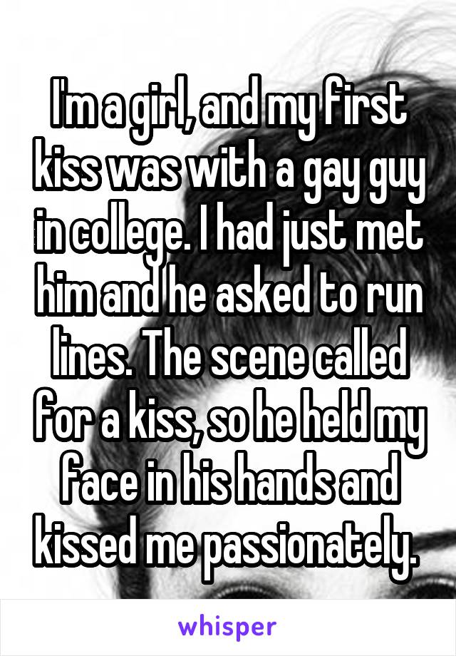 I'm a girl, and my first kiss was with a gay guy in college. I had just met him and he asked to run lines. The scene called for a kiss, so he held my face in his hands and kissed me passionately. 