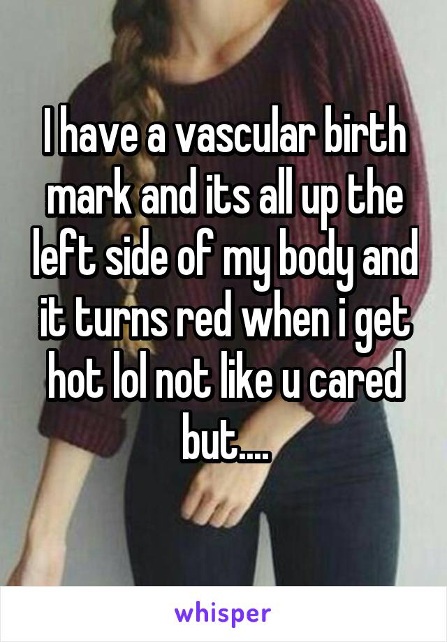 I have a vascular birth mark and its all up the left side of my body and it turns red when i get hot lol not like u cared but....
