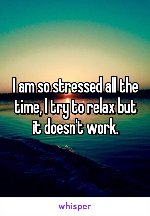 I am so stressed all the time, I try to relax but it doesn't work.