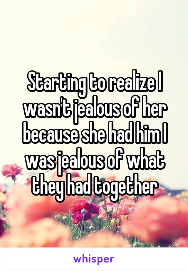 Starting to realize I wasn't jealous of her because she had him I was jealous of what they had together