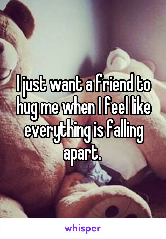 I just want a friend to hug me when I feel like everything is falling apart. 