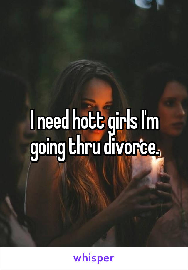 I need hott girls I'm going thru divorce.