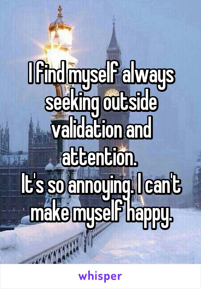 I find myself always seeking outside validation and attention. 
It's so annoying. I can't make myself happy.