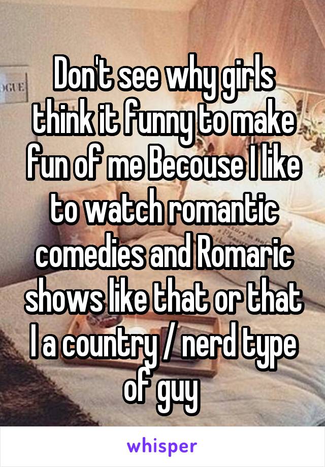 Don't see why girls think it funny to make fun of me Becouse I like to watch romantic comedies and Romaric shows like that or that I a country / nerd type of guy 