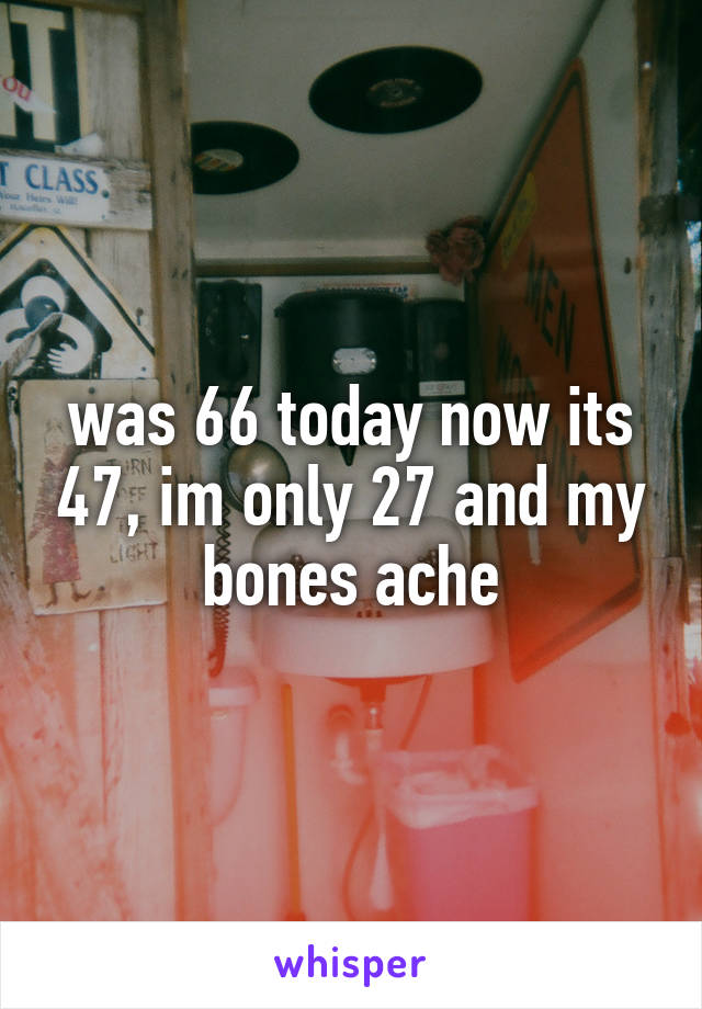 was 66 today now its 47, im only 27 and my bones ache