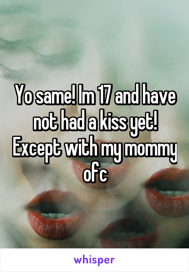 Yo same! Im 17 and have not had a kiss yet! Except with my mommy ofc