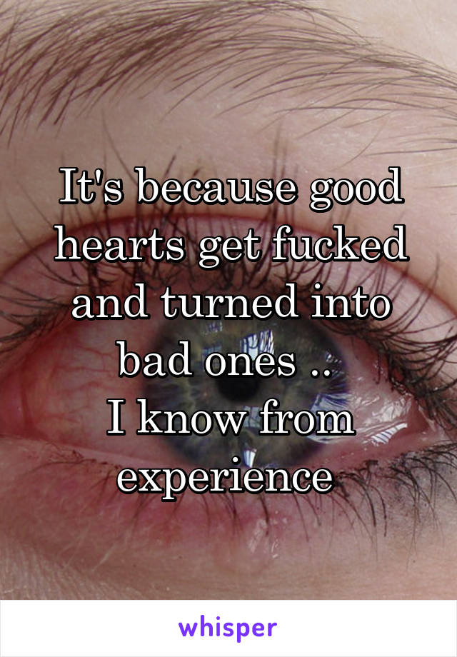 It's because good hearts get fucked and turned into bad ones .. 
I know from experience 