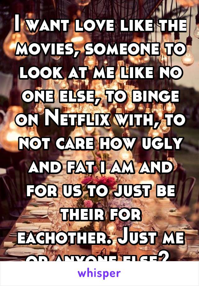 I want love like the movies, someone to look at me like no one else, to binge on Netflix with, to not care how ugly and fat i am and for us to just be their for eachother. Just me or anyone else? 