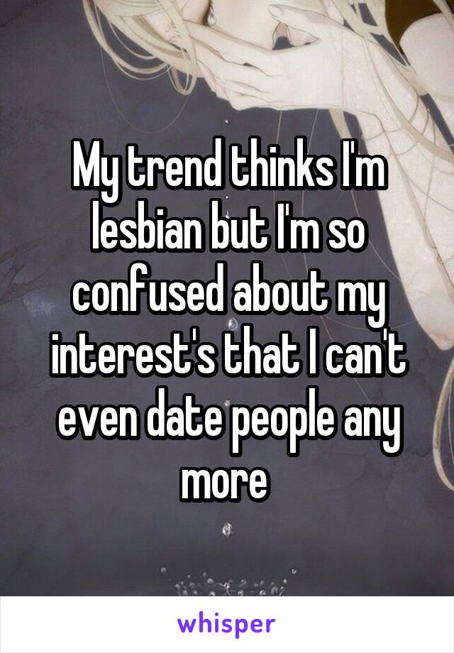 My trend thinks I'm lesbian but I'm so confused about my interest's that I can't even date people any more 