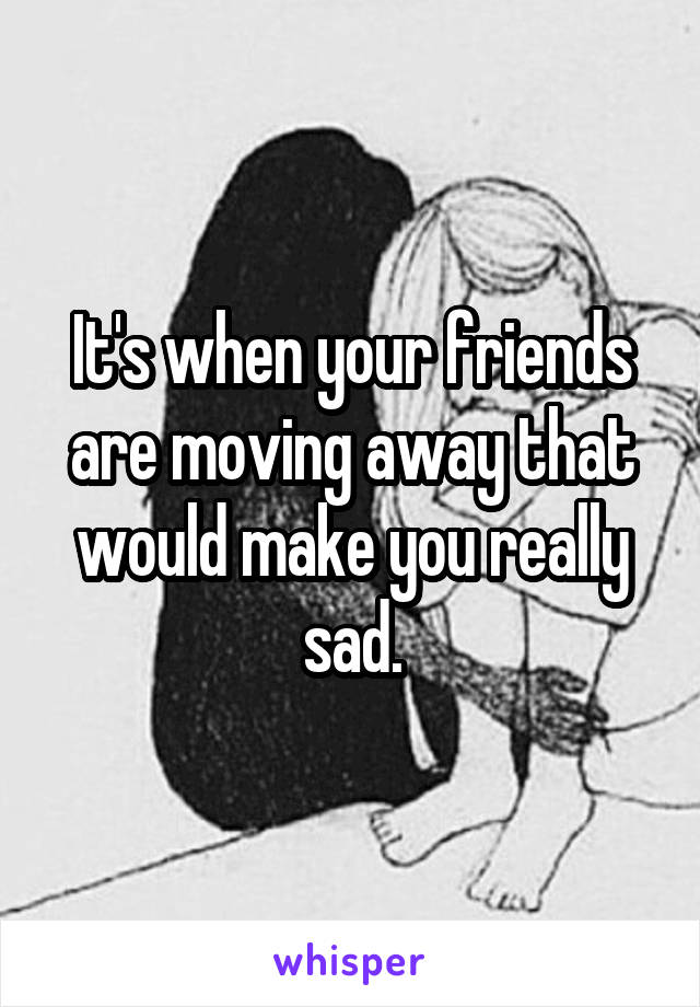 It's when your friends are moving away that would make you really sad.