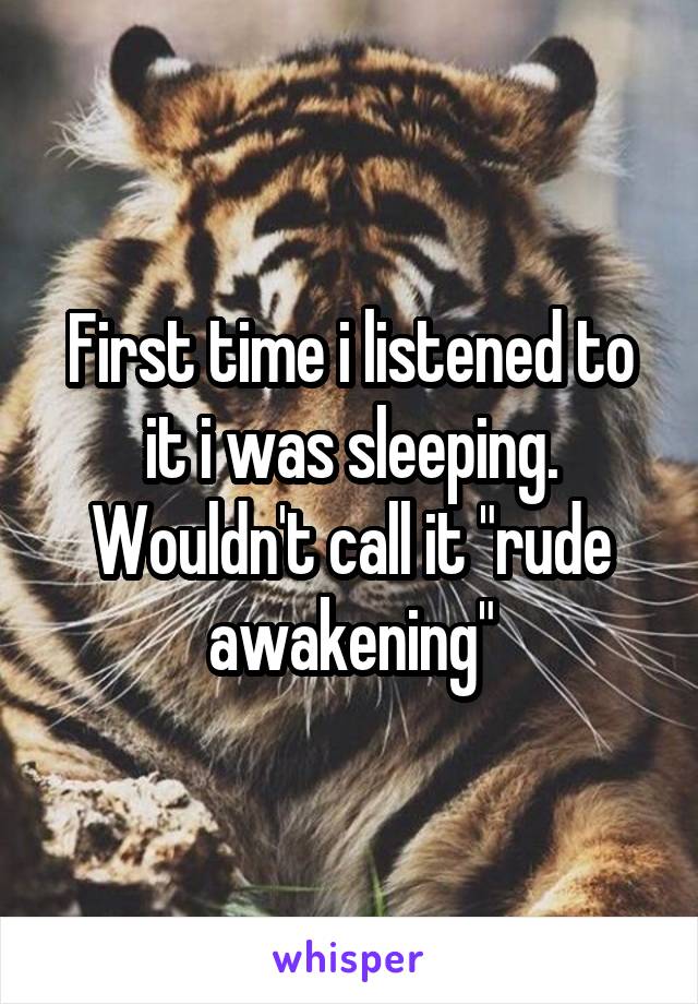 First time i listened to it i was sleeping.
Wouldn't call it "rude awakening"