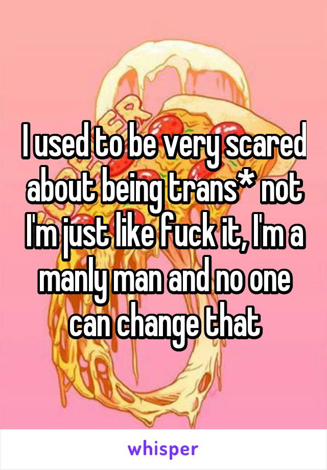 I used to be very scared about being trans* not I'm just like fuck it, I'm a manly man and no one can change that