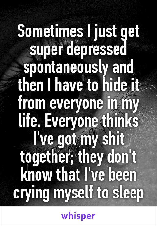 Sometimes I just get super depressed spontaneously and then I have to hide it from everyone in my life. Everyone thinks I've got my shit together; they don't know that I've been crying myself to sleep