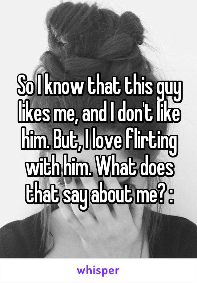 So I know that this guy likes me, and I don't like him. But, I love flirting with him. What does that say about me? :\