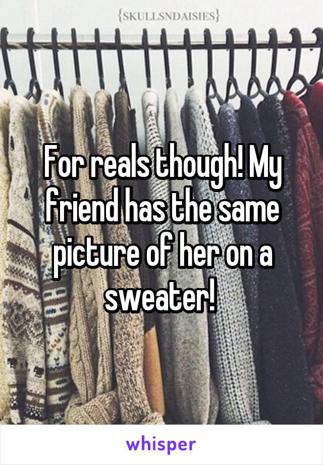 For reals though! My friend has the same picture of her on a sweater! 