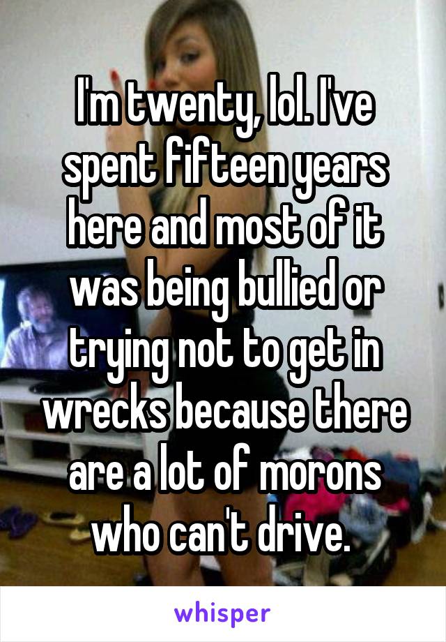 I'm twenty, lol. I've spent fifteen years here and most of it was being bullied or trying not to get in wrecks because there are a lot of morons who can't drive. 