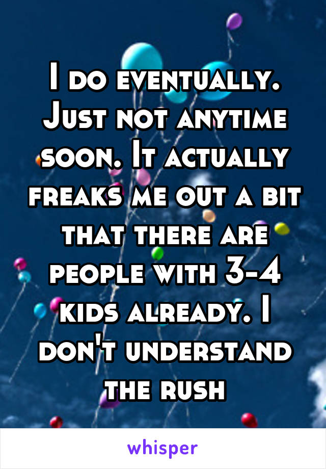 I do eventually. Just not anytime soon. It actually freaks me out a bit that there are people with 3-4 kids already. I don't understand the rush