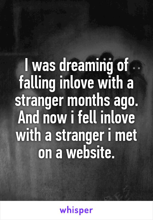 I was dreaming of falling inlove with a stranger months ago. And now i fell inlove with a stranger i met on a website.