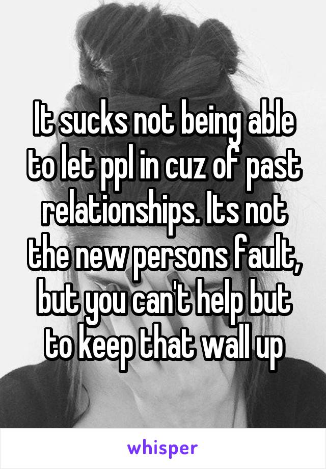 It sucks not being able to let ppl in cuz of past relationships. Its not the new persons fault, but you can't help but to keep that wall up