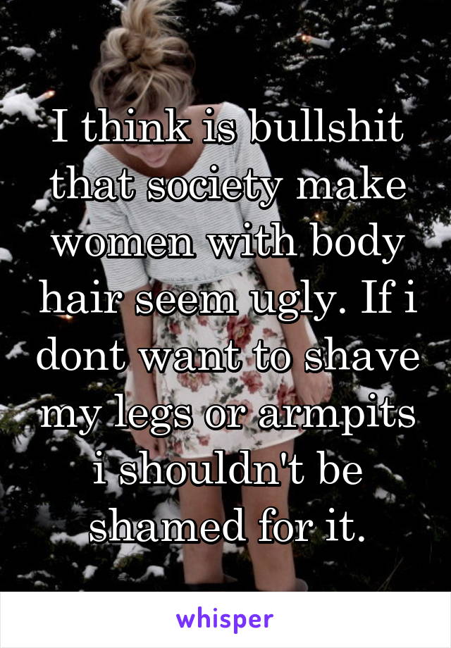 I think is bullshit that society make women with body hair seem ugly. If i dont want to shave my legs or armpits i shouldn't be shamed for it.