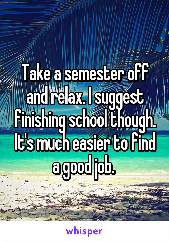 Take a semester off and relax. I suggest finishing school though. It's much easier to find a good job. 